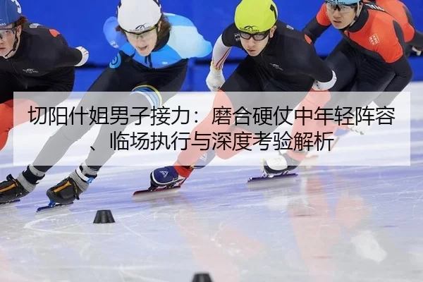 切阳什姐男子接力：磨合硬仗中年轻阵容、临场执行与深度考验解析
